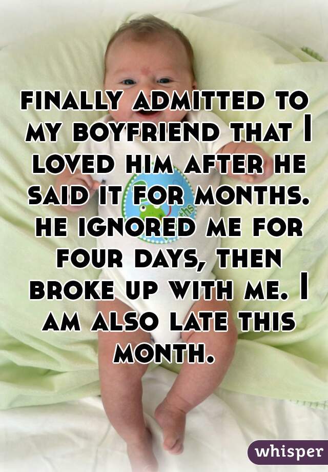 finally admitted to my boyfriend that I loved him after he said it for months. he ignored me for four days, then broke up with me. I am also late this month. 