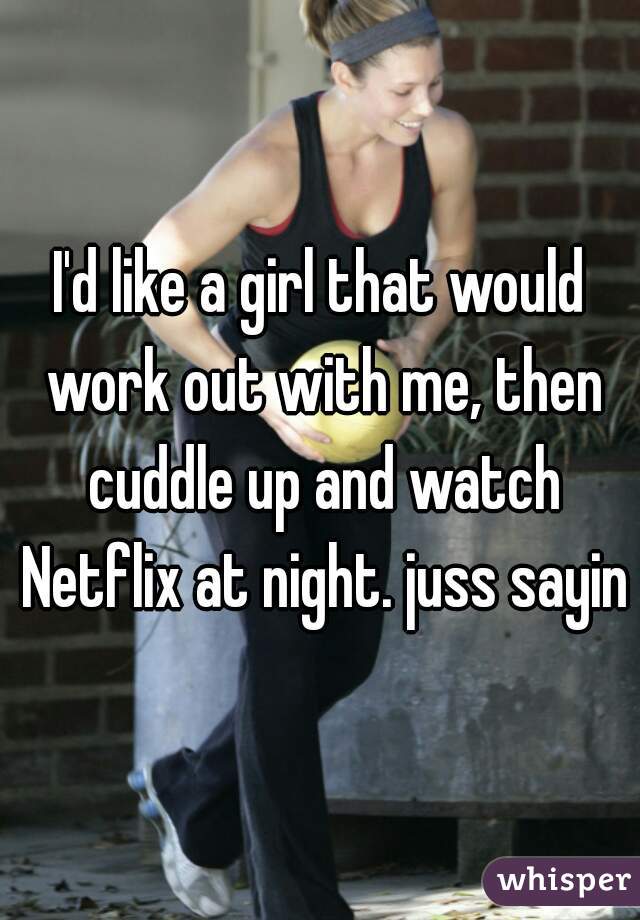 I'd like a girl that would work out with me, then cuddle up and watch Netflix at night. juss sayin