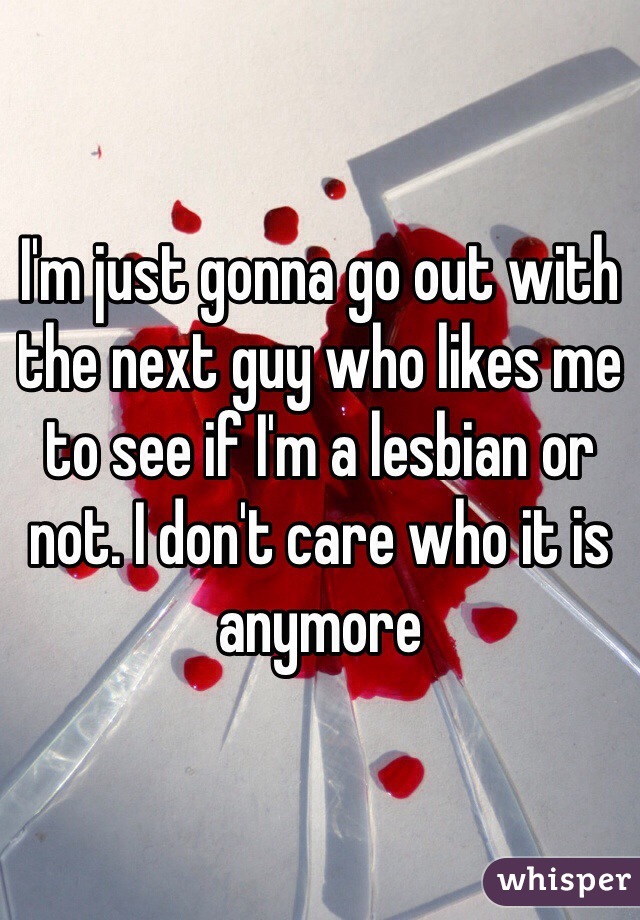 I'm just gonna go out with the next guy who likes me to see if I'm a lesbian or not. I don't care who it is anymore