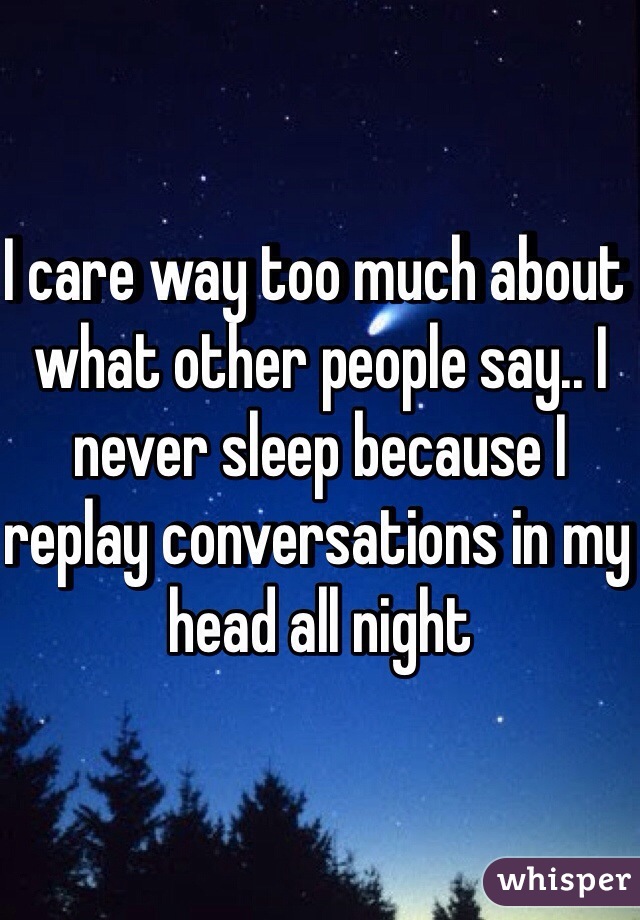 I care way too much about what other people say.. I never sleep because I replay conversations in my head all night