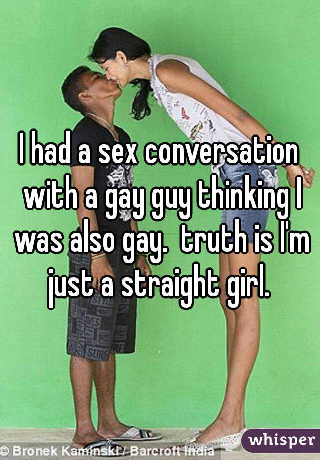 I had a sex conversation with a gay guy thinking I was also gay.  truth is I'm just a straight girl. 