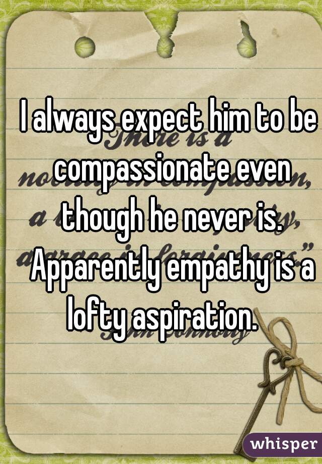 I always expect him to be compassionate even though he never is. Apparently empathy is a lofty aspiration.   