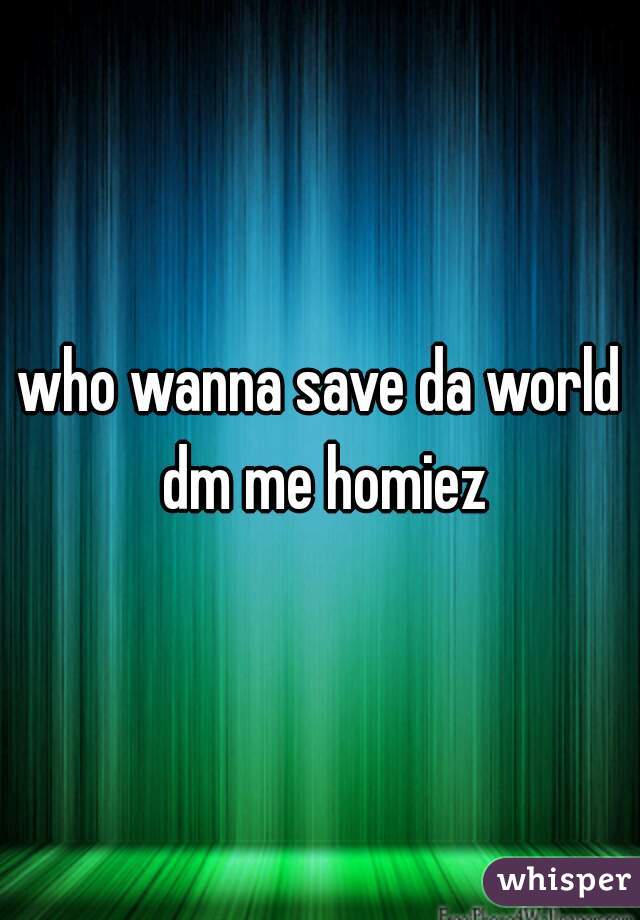 who wanna save da world dm me homiez