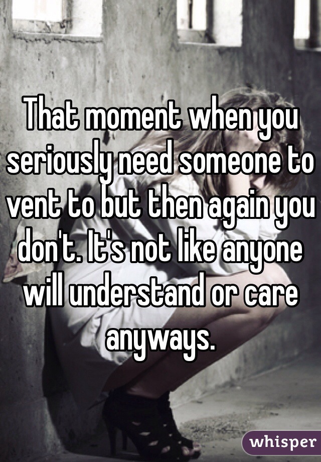 That moment when you seriously need someone to vent to but then again you don't. It's not like anyone will understand or care anyways.