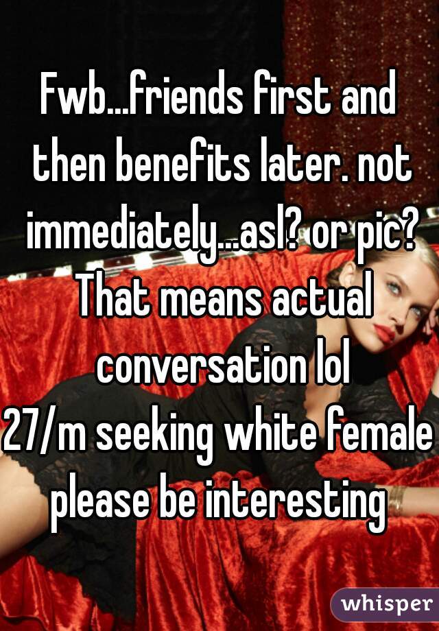 Fwb...friends first and then benefits later. not immediately...asl? or pic? That means actual conversation lol
27/m seeking white female
please be interesting