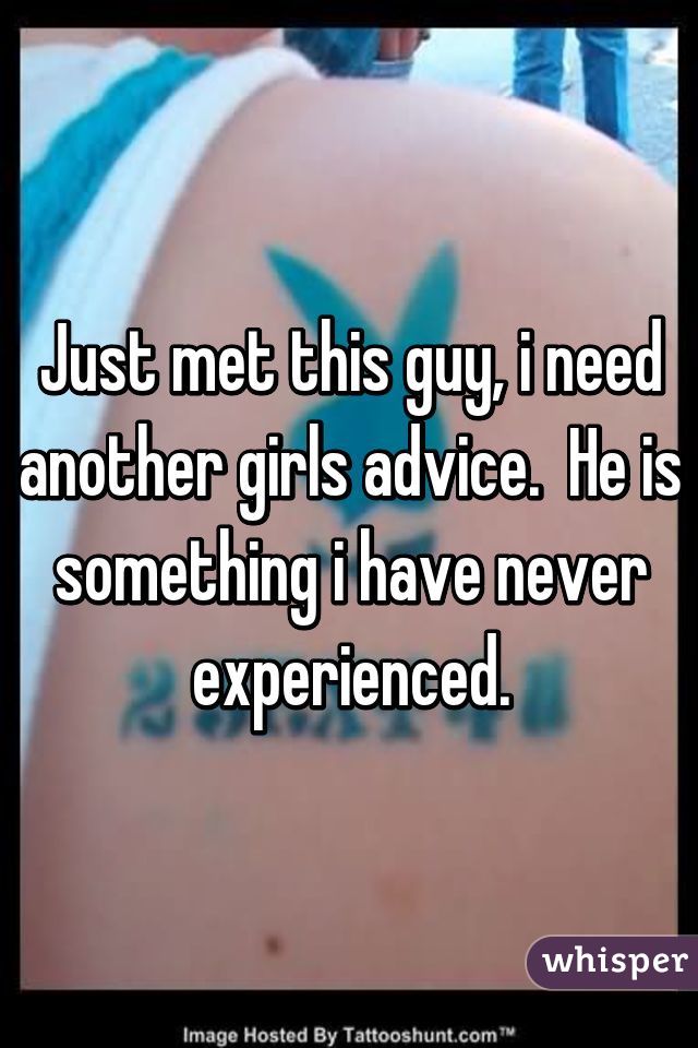 Just met this guy, i need another girls advice.  He is something i have never experienced.