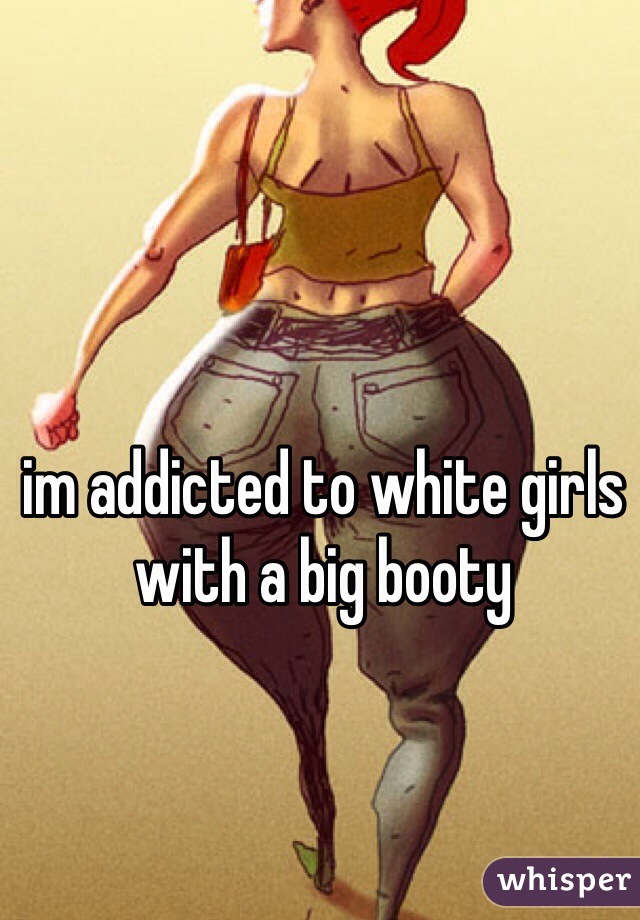 im addicted to white girls with a big booty