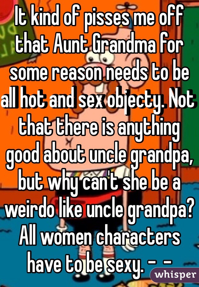 It kind of pisses me off that Aunt Grandma for some reason needs to be all hot and sex objecty. Not that there is anything good about uncle grandpa, but why can't she be a weirdo like uncle grandpa? All women characters have to be sexy. -_-