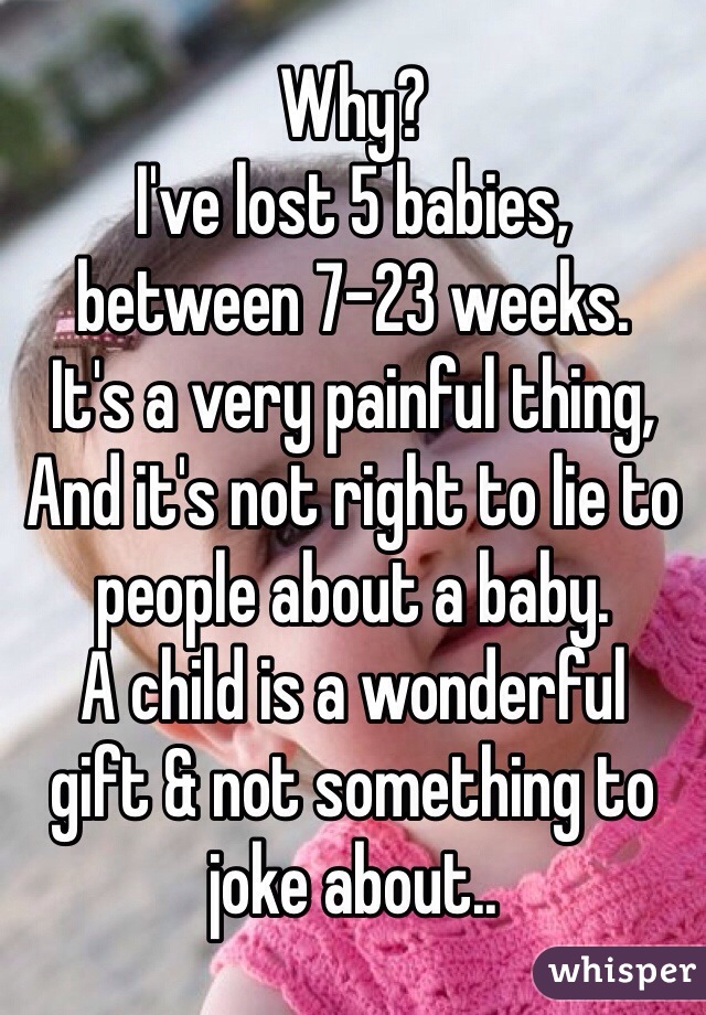 Why? 
I've lost 5 babies, 
between 7-23 weeks. 
It's a very painful thing,
And it's not right to lie to 
people about a baby.
A child is a wonderful
gift & not something to 
joke about.. 