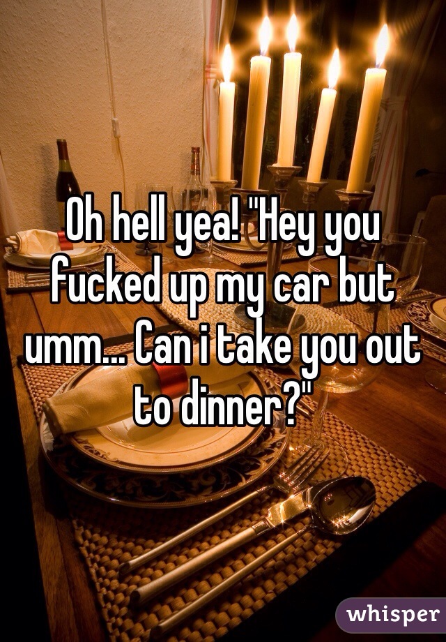 Oh hell yea! "Hey you fucked up my car but umm... Can i take you out to dinner?"