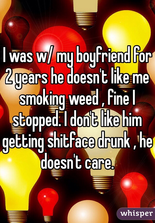 I was w/ my boyfriend for 2 years he doesn't like me smoking weed , fine I stopped. I don't like him getting shitface drunk , he doesn't care.