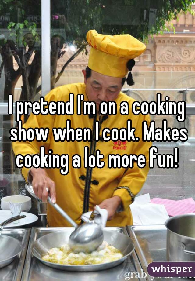 I pretend I'm on a cooking show when I cook. Makes cooking a lot more fun! 
