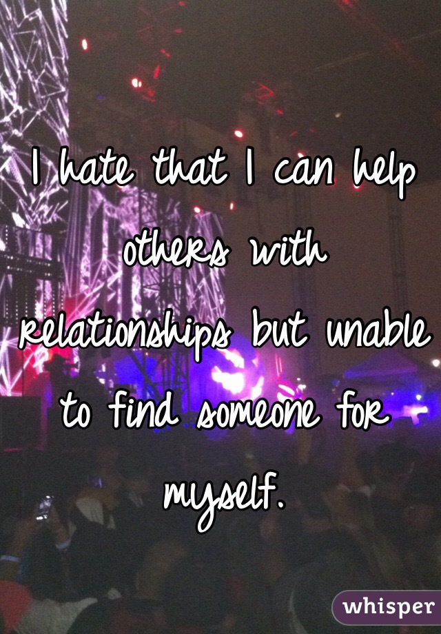 I hate that I can help others with relationships but unable to find someone for myself.