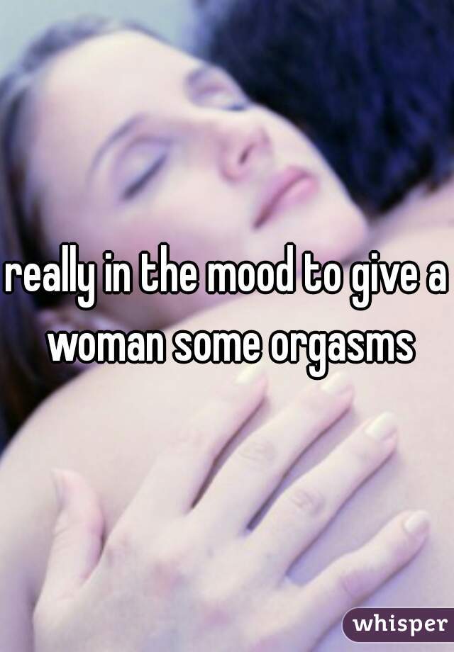 really in the mood to give a woman some orgasms