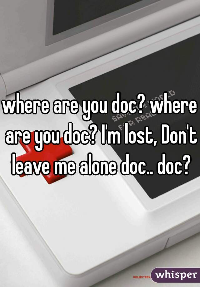 where are you doc? where are you doc? I'm lost, Don't leave me alone doc.. doc?