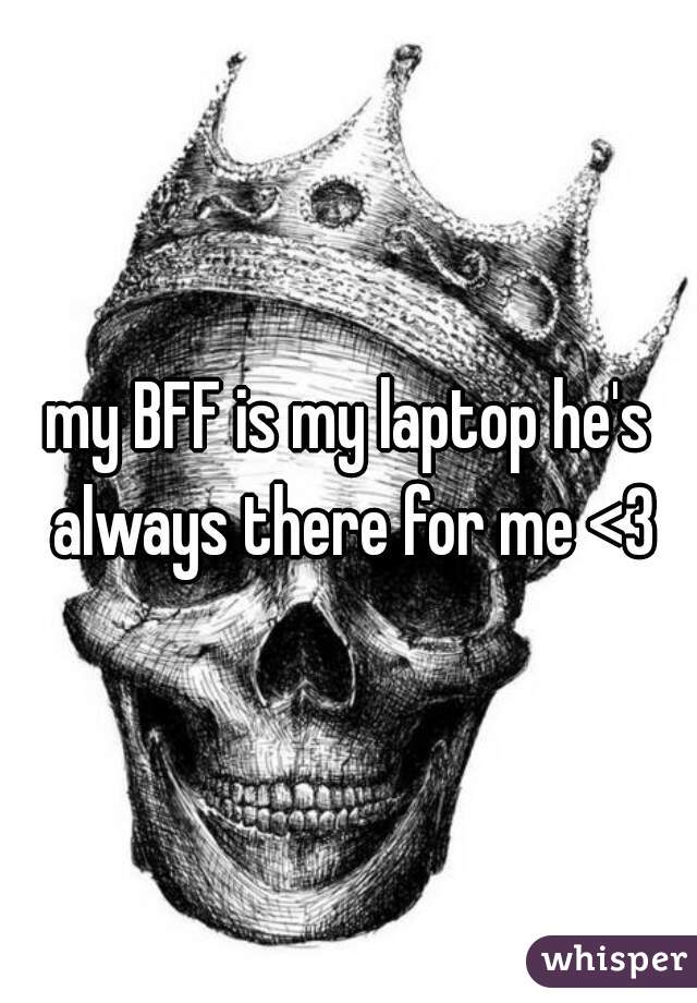 my BFF is my laptop he's always there for me <3