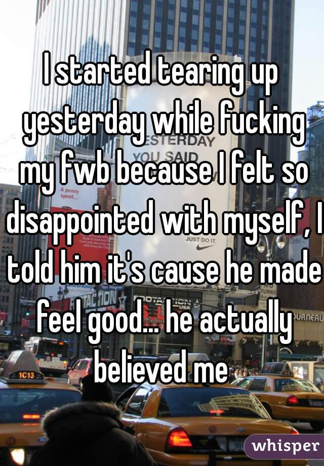 I started tearing up yesterday while fucking my fwb because I felt so disappointed with myself, I told him it's cause he made feel good... he actually believed me 