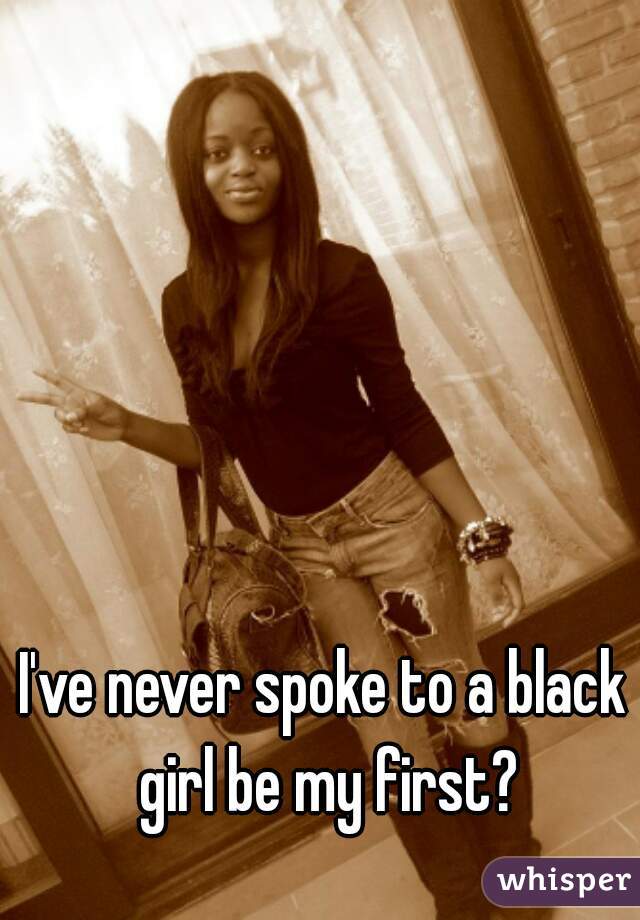 I've never spoke to a black girl be my first?