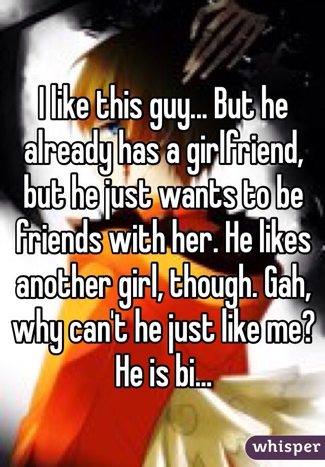 I like this guy... But he already has a girlfriend, but he just wants to be friends with her. He likes another girl, though. Gah, why can't he just like me? He is bi...