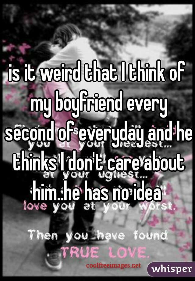 is it weird that I think of my boyfriend every second of everyday and he thinks I don't care about him..he has no idea 