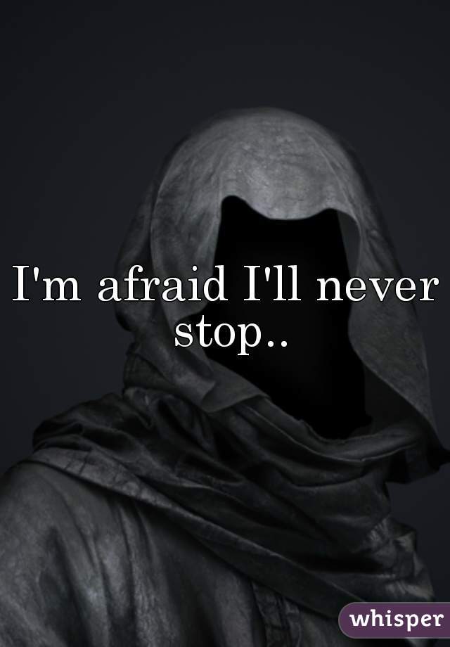 I'm afraid I'll never stop..