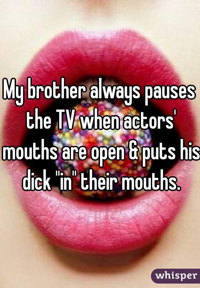 My brother always pauses the TV when actors' mouths are open & puts his dick "in" their mouths.