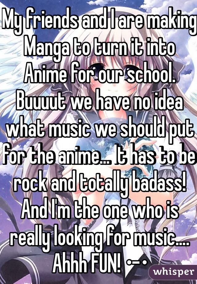 My friends and I are making Manga to turn it into Anime for our school. Buuuut we have no idea what music we should put for the anime... It has to be rock and totally badass! And I'm the one who is really looking for music.... Ahhh FUN! •-• 