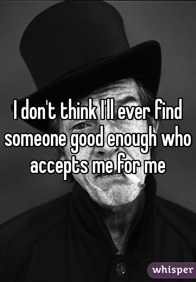 I don't think I'll ever find someone good enough who accepts me for me 