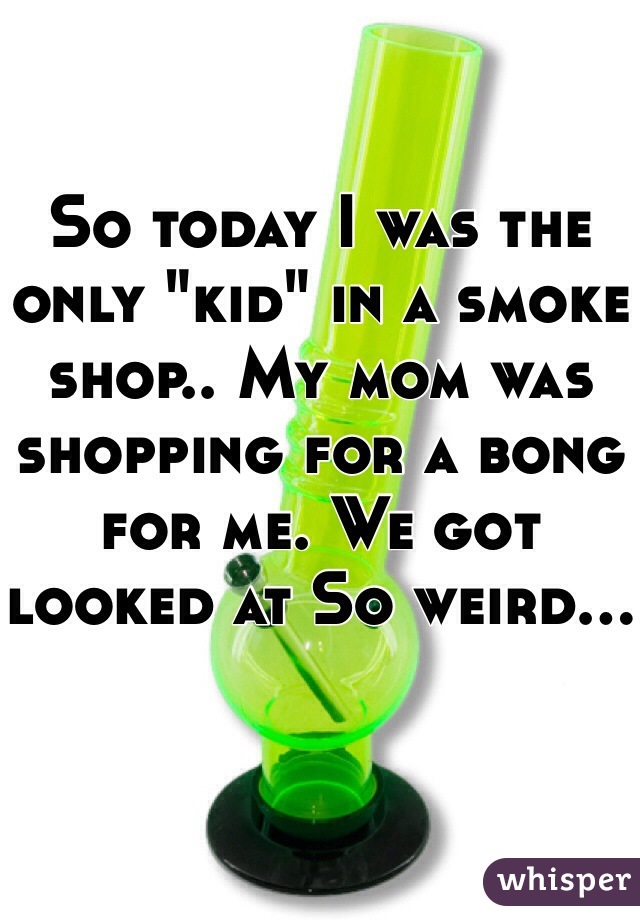 So today I was the only "kid" in a smoke shop.. My mom was shopping for a bong for me. We got looked at So weird...
