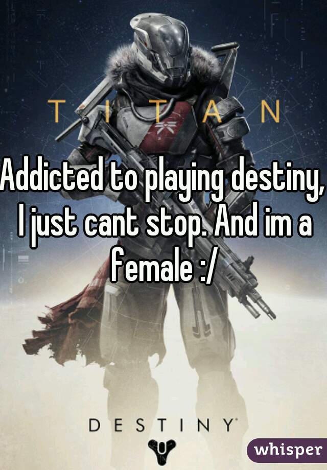 Addicted to playing destiny, I just cant stop. And im a female :/