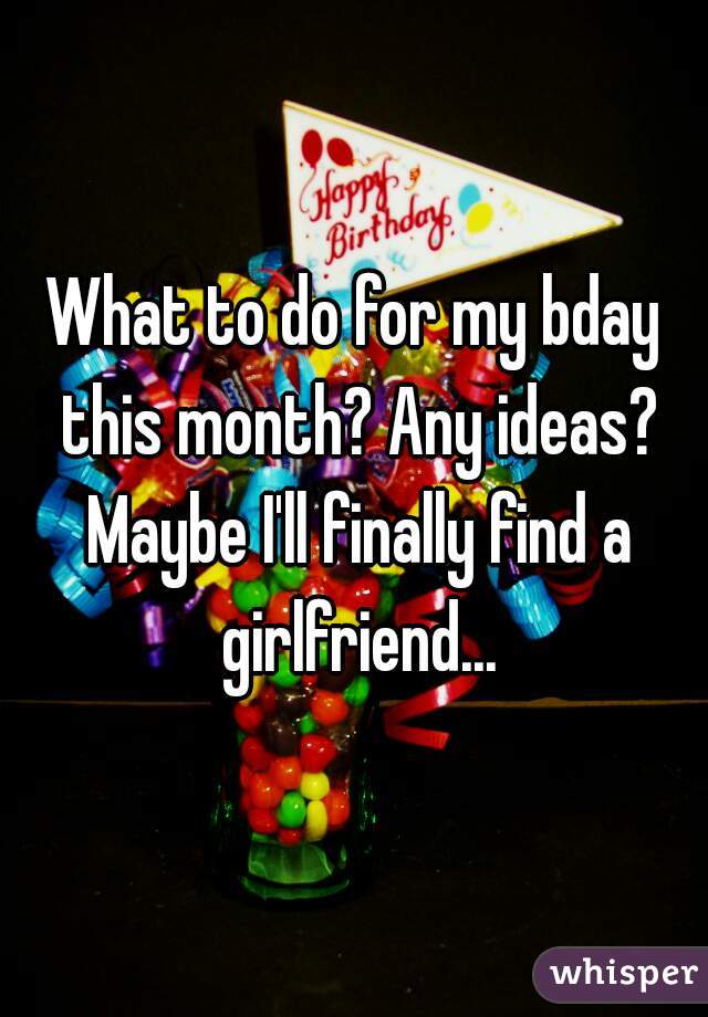 What to do for my bday this month? Any ideas? Maybe I'll finally find a girlfriend...