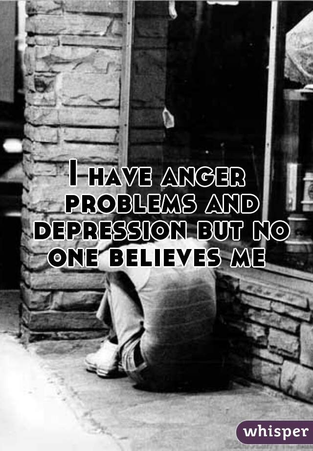 I have anger problems and depression but no one believes me 