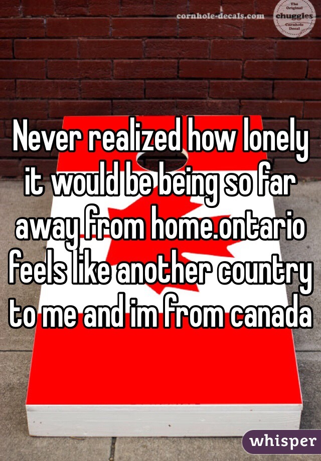 Never realized how lonely it would be being so far away from home.ontario feels like another country to me and im from canada
