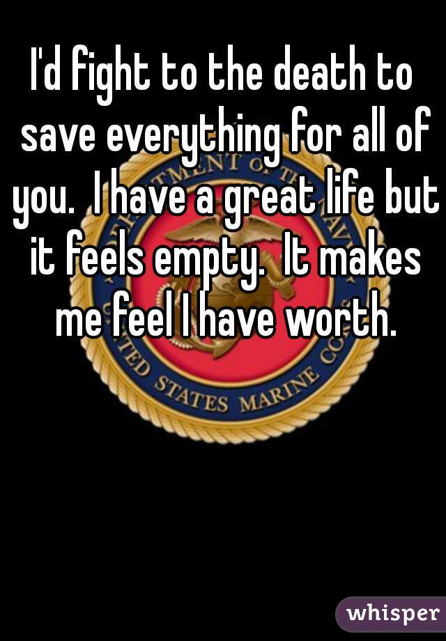 I'd fight to the death to save everything for all of you.  I have a great life but it feels empty.  It makes me feel I have worth.
