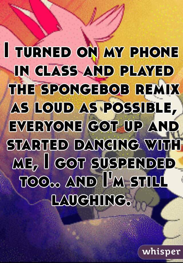 I turned on my phone in class and played the spongebob remix as loud as possible, everyone got up and started dancing with me, I got suspended too.. and I'm still laughing. 