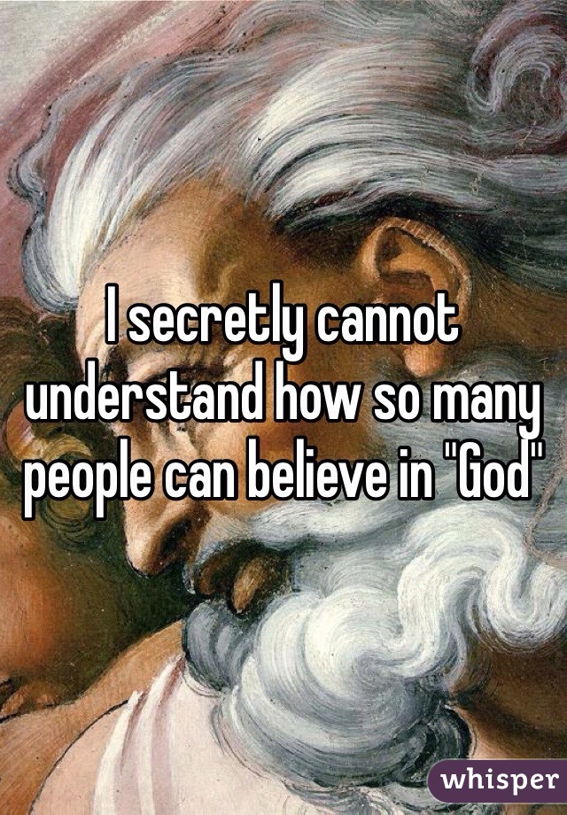 I secretly cannot understand how so many people can believe in "God" 