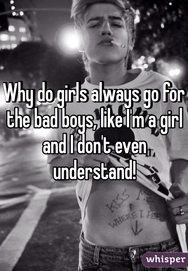 Why do girls always go for the bad boys, like I'm a girl and I don't even understand!