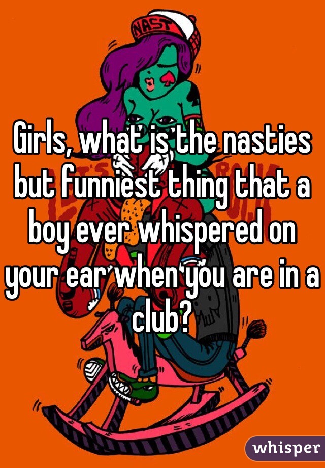 Girls, what is the nasties but funniest thing that a boy ever whispered on your ear when you are in a club?
