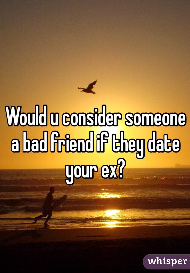 Would u consider someone a bad friend if they date your ex? 