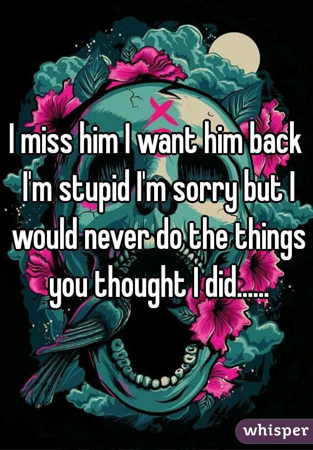 I miss him I want him back I'm stupid I'm sorry but I would never do the things you thought I did......