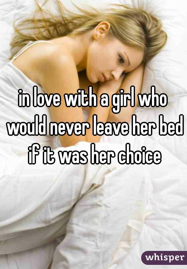 in love with a girl who would never leave her bed if it was her choice
