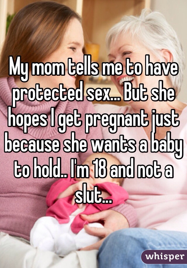 My mom tells me to have protected sex... But she hopes I get pregnant just because she wants a baby to hold.. I'm 18 and not a slut...