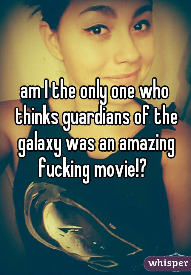 am I the only one who thinks guardians of the galaxy was an amazing fucking movie!?  