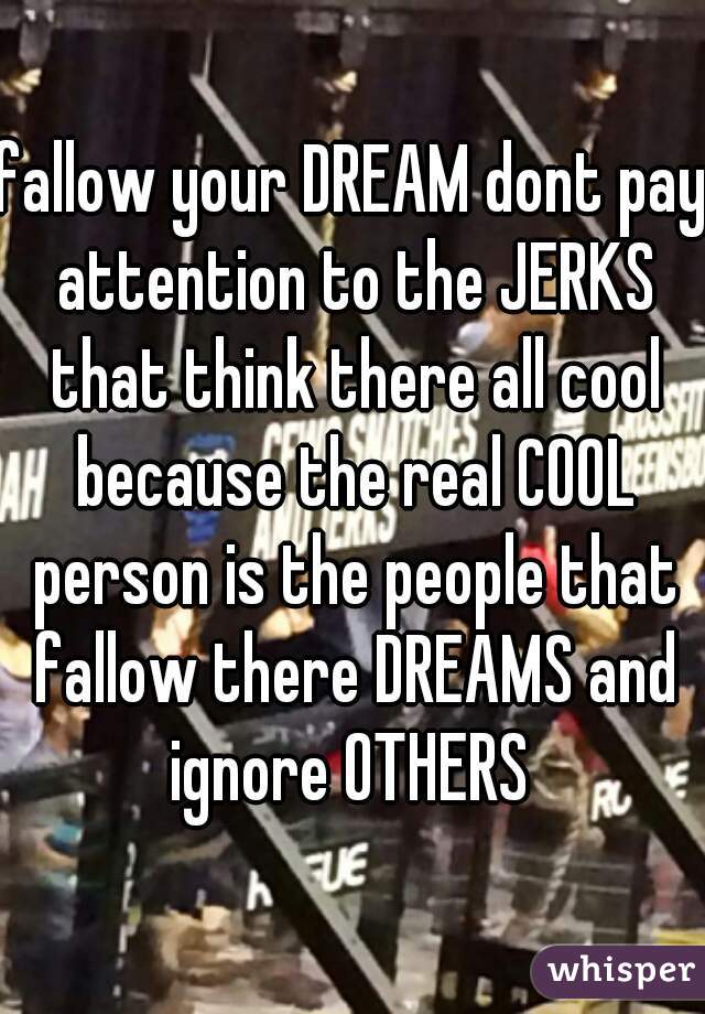 fallow your DREAM dont pay attention to the JERKS that think there all cool because the real COOL person is the people that fallow there DREAMS and ignore OTHERS 