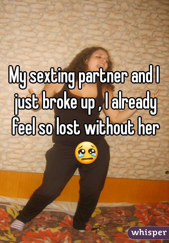 My sexting partner and I just broke up , I already feel so lost without her 😢 