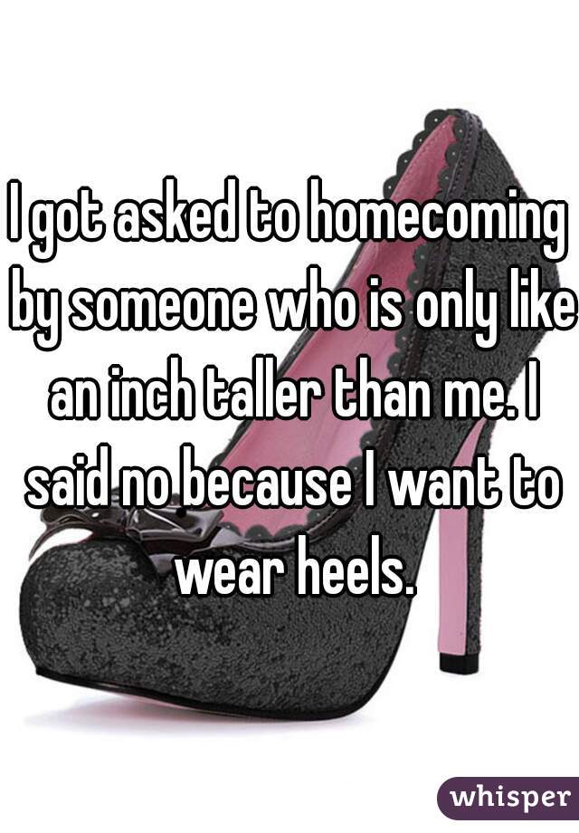 I got asked to homecoming by someone who is only like an inch taller than me. I said no because I want to wear heels.