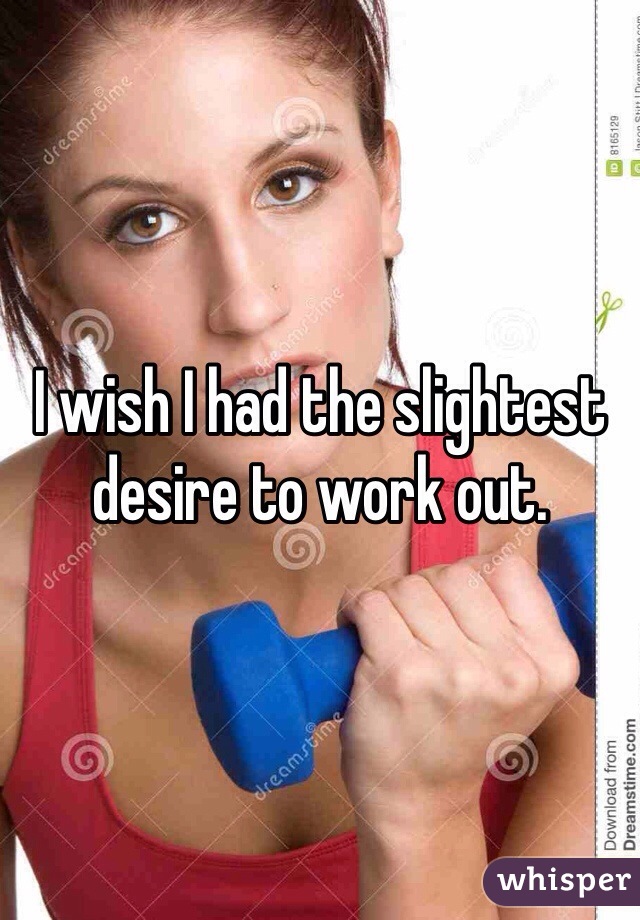 I wish I had the slightest desire to work out.