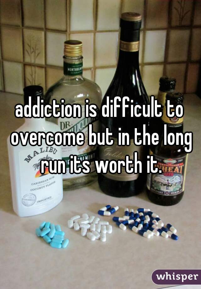 addiction is difficult to overcome but in the long run its worth it.