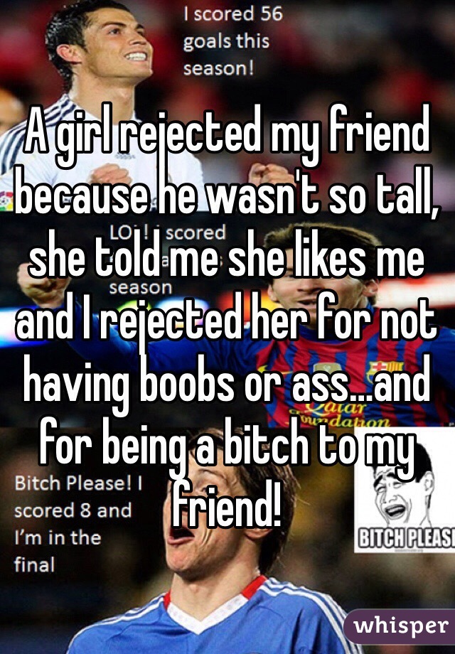 A girl rejected my friend because he wasn't so tall, she told me she likes me and I rejected her for not having boobs or ass…and for being a bitch to my friend!