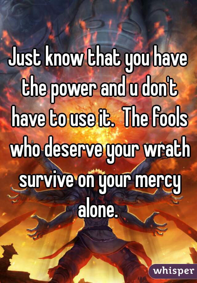 Just know that you have the power and u don't have to use it.  The fools who deserve your wrath survive on your mercy alone. 